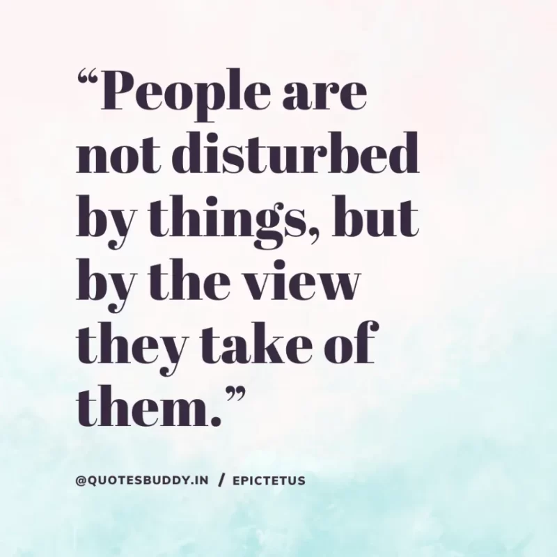 “People are not disturbed by things, but by the view they take of them.” Epictetus