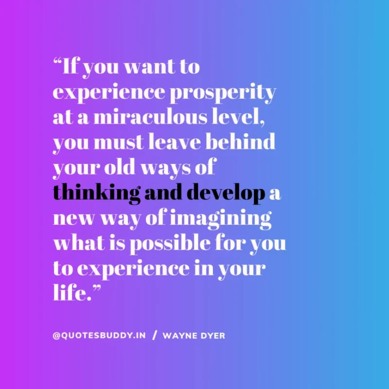 “If you want to experience prosperity at a miraculous level, you must leave behind your old ways of thinking and develop a new way of imagining what is possible for you to experience in your life.”  –  Wayne Dyer