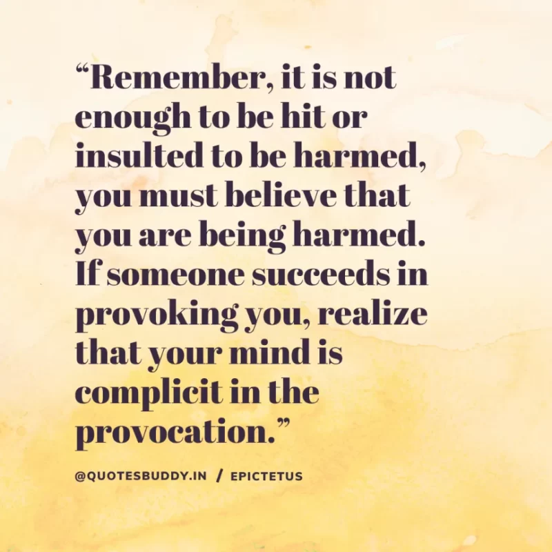 “Remember, it is not enough to be hit or insulted to be harmed, you must believe that you are being harmed. If someone succeeds in provoking you, realize that your mind is complicit in the provocation.” Epictetus