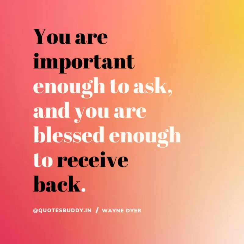 “You are important enough to ask, and you are blessed enough to receive back”. Wayne Dyer