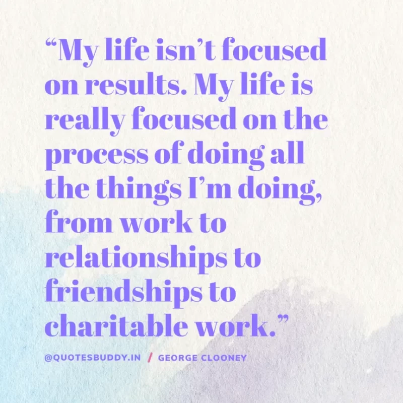 “My life isn’t focused on results. My life is really focused on the process of doing all the things I’m doing, from work to relationships to friendships to charitable work.” George Clooney