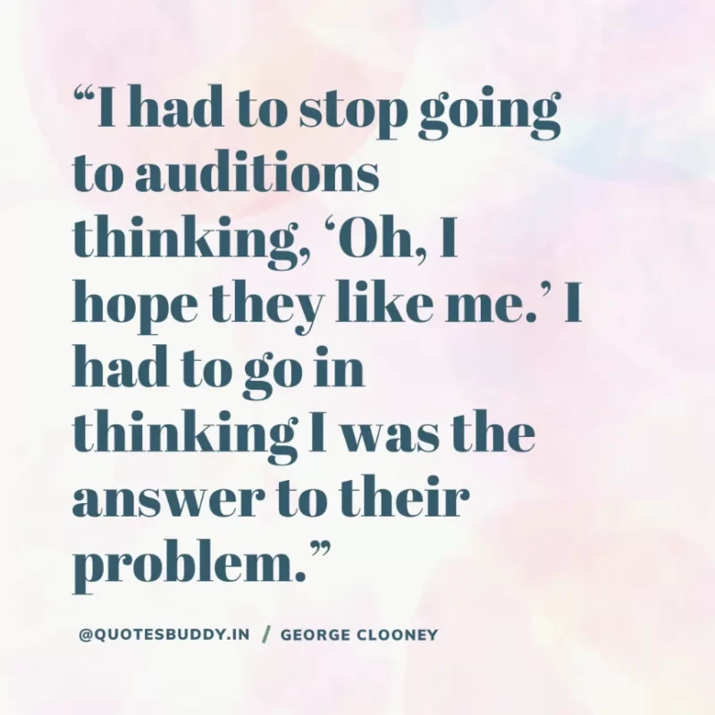 “I had to stop going to auditions thinking, ‘Oh, I hope they like me.’ I had to go in thinking I was the answer to their problem.” George Clooney