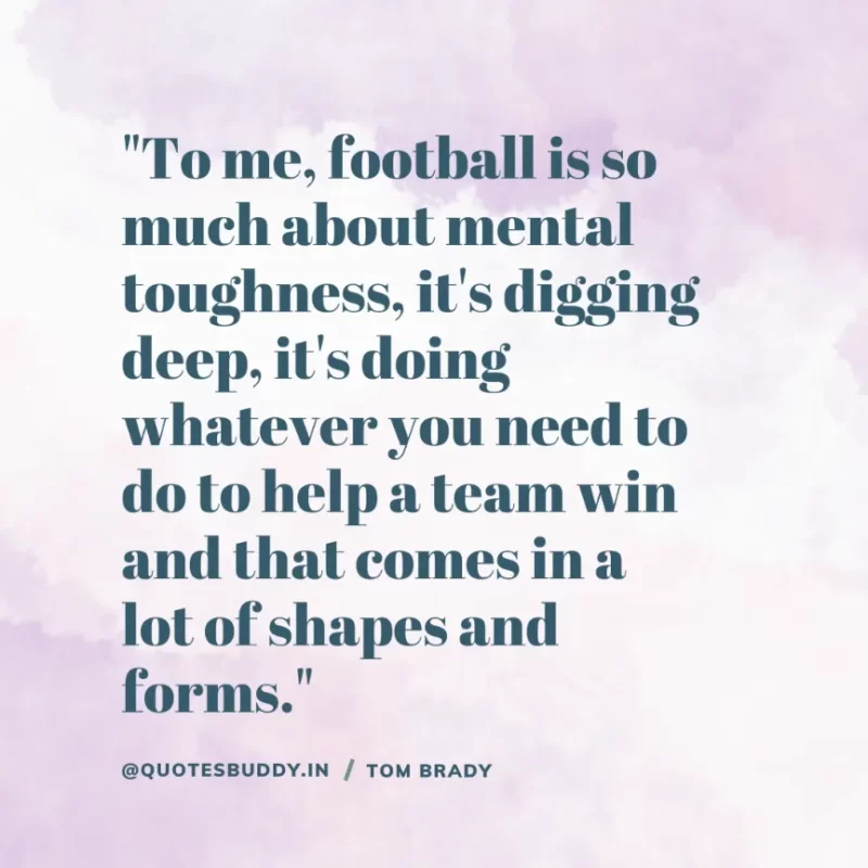 60 Best Tom Brady Quotes on Winning, (American Footballer) 16 "To me, football is so much about mental toughness, it's digging deep, it's doing whatever you need to do to help a team win and that comes in a lot of shapes and forms." Tom Brady