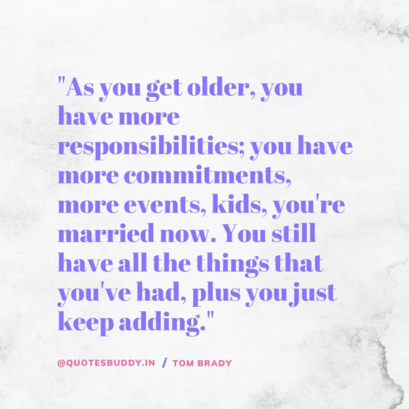 60 Best Tom Brady Quotes on Winning, (American Footballer) 21 "As you get older, you have more responsibilities; you have more commitments, more events, kids, you're married now. You still have all the things that you've had, plus you just keep adding." Tom Brady