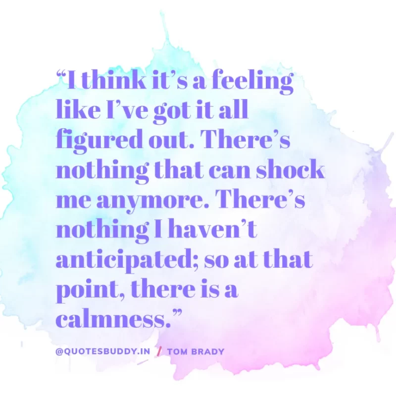 60 Best Tom Brady Quotes on Winning, (American Footballer) 25 “I think it’s a feeling like I’ve got it all figured out. There’s nothing that can shock me anymore. There’s nothing I haven’t anticipated; so at that point, there is a calmness.” Tom Brady
