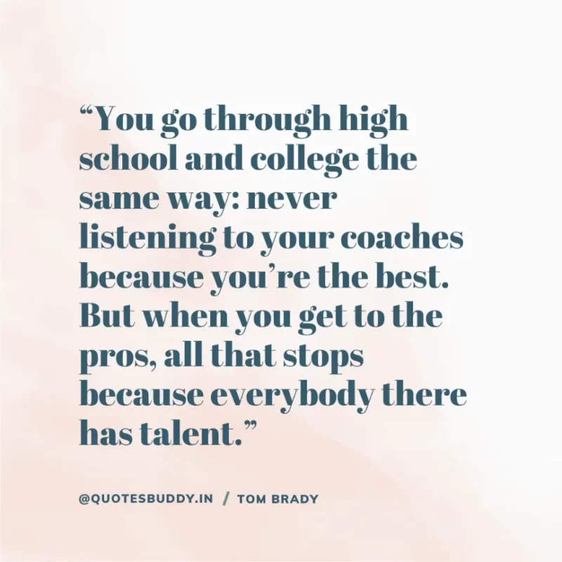 60 Best Tom Brady Quotes on Winning, (American Footballer) 28 “You go through high school and college the same way: never listening to your coaches because you’re the best. But when you get to the pros, all that stops because everybody there has talent.” Tom Brady