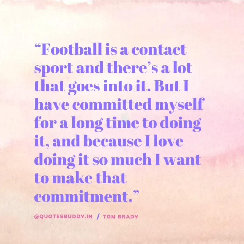 60 Best Tom Brady Quotes on Winning, (American Footballer) 30 “Football is a contact sport and there’s a lot that goes into it. But I have committed myself for a long time to doing it, and because I love doing it so much I want to make that commitment.” Tom Brady