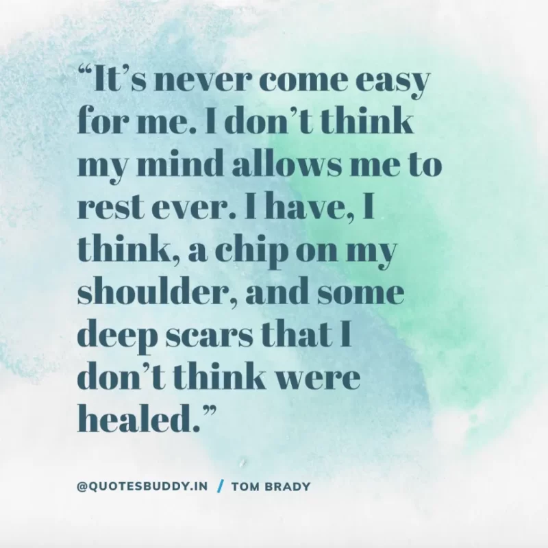 60 Best Tom Brady Quotes on Winning, (American Footballer) 6 “It’s never come easy for me. I don’t think my mind allows me to rest ever. I have, I think, a chip on my shoulder, and some deep scars that I don’t think were healed.” Tom Brady