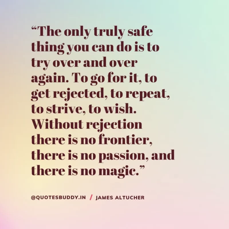 “The only truly safe thing you can do is to try over and over again. To go for it, to get rejected, to repeat, to strive, to wish. Without rejection there is no frontier, there is no passion, and there is no magic.” James Altucher