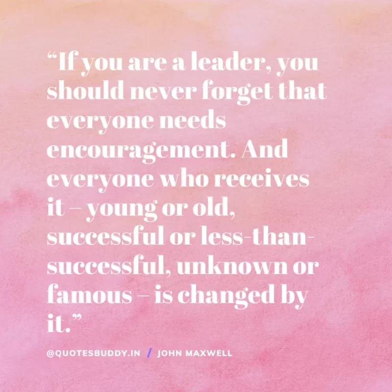 80 Best John Maxwell Quotes For Leadership, Growth, Success 18 “If you are a leader, you should never forget that everyone needs encouragement. And everyone who receives it – young or old, successful or less-than-successful, unknown or famous – is changed by it.” – John Maxwell
