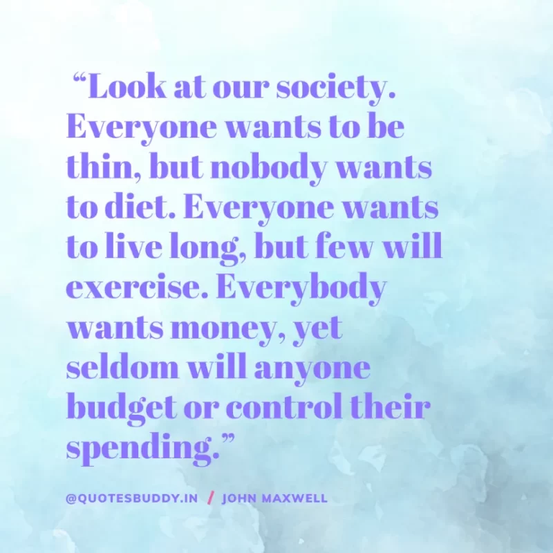 80 Best John Maxwell Quotes For Leadership, Growth, Success 19 “Look at our society. Everyone wants to be thin, but nobody wants to diet. Everyone wants to live long, but few will exercise. Everybody wants money, yet seldom will anyone budget or control their spending.” – John Maxwell