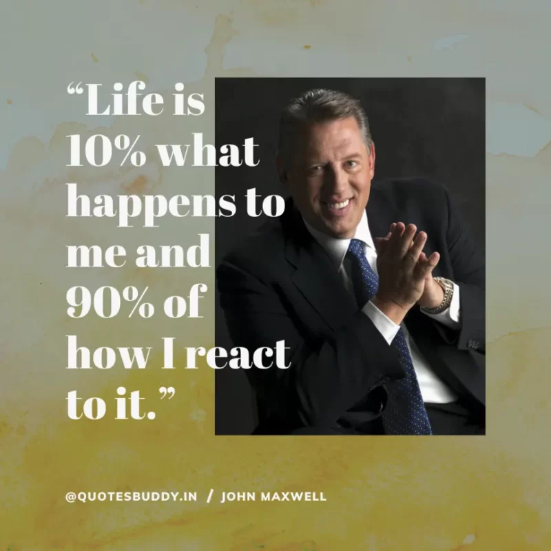 80 Best John Maxwell Quotes For Leadership, Growth, Success 25 “Life is 10% what happens to me and 90% of how I react to it.” John Maxwell