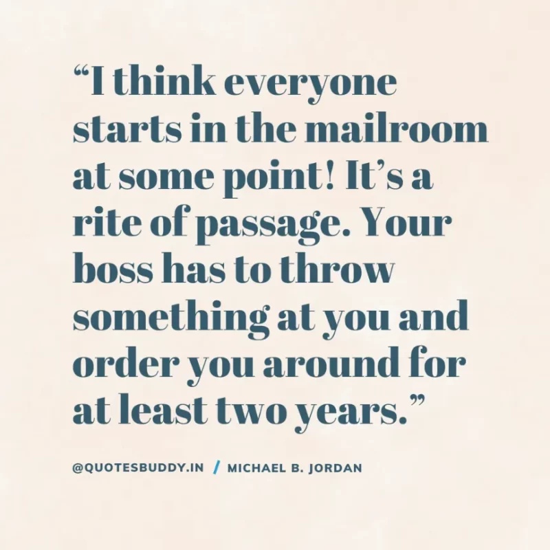 “I think everyone starts in the mailroom at some point! It’s a rite of passage. Your boss has to throw something at you and order you around for at least two years.” — Michael B. Jordan