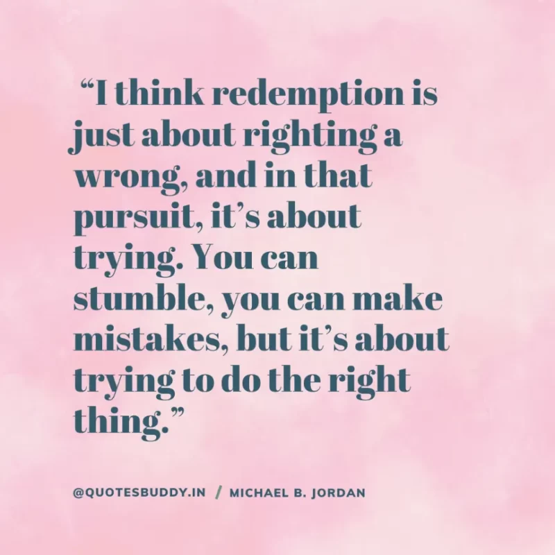  “I think redemption is just about righting a wrong, and in that pursuit, it’s about trying. You can stumble, you can make mistakes, but it’s about trying to do the right thing.” — Michael B. Jordan