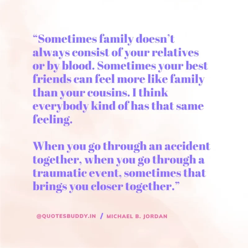 “Sometimes family doesn’t always consist of your relatives or by blood. Sometimes your best friends can feel more like family than your cousins. I think everybody kind of has that same feeling. When you go through an accident together, when you go through a traumatic event, sometimes that brings you closer together.” — Michael B. Jordan