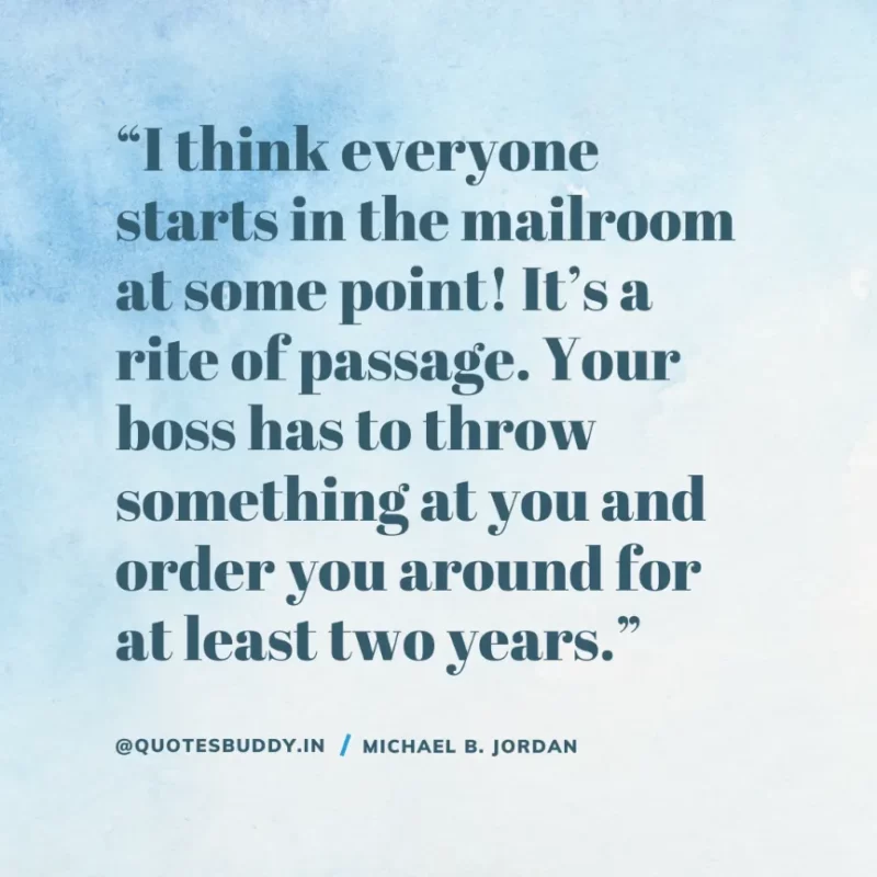 “I think everyone starts in the mailroom at some point! It’s a rite of passage. Your boss has to throw something at you and order you around for at least two years.” — Michael B. Jordan