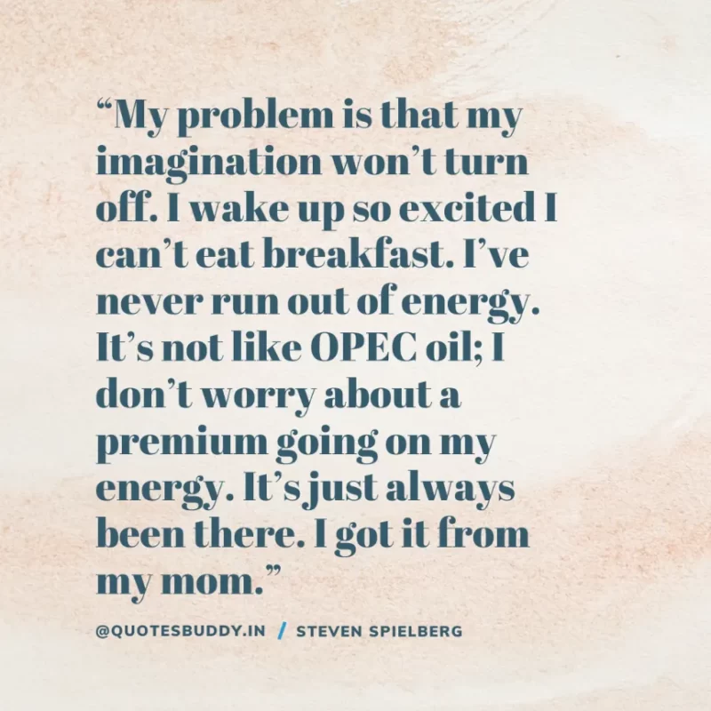 40 Best Steven Spielberg Quotes on Dream & Success 9 “My problem is that my imagination won’t turn off. I wake up so excited I can’t eat breakfast. I’ve never run out of energy. It’s not like OPEC oil; I don’t worry about a premium going on my energy. It’s just always been there. I got it from my mom.” Steven Spielberg