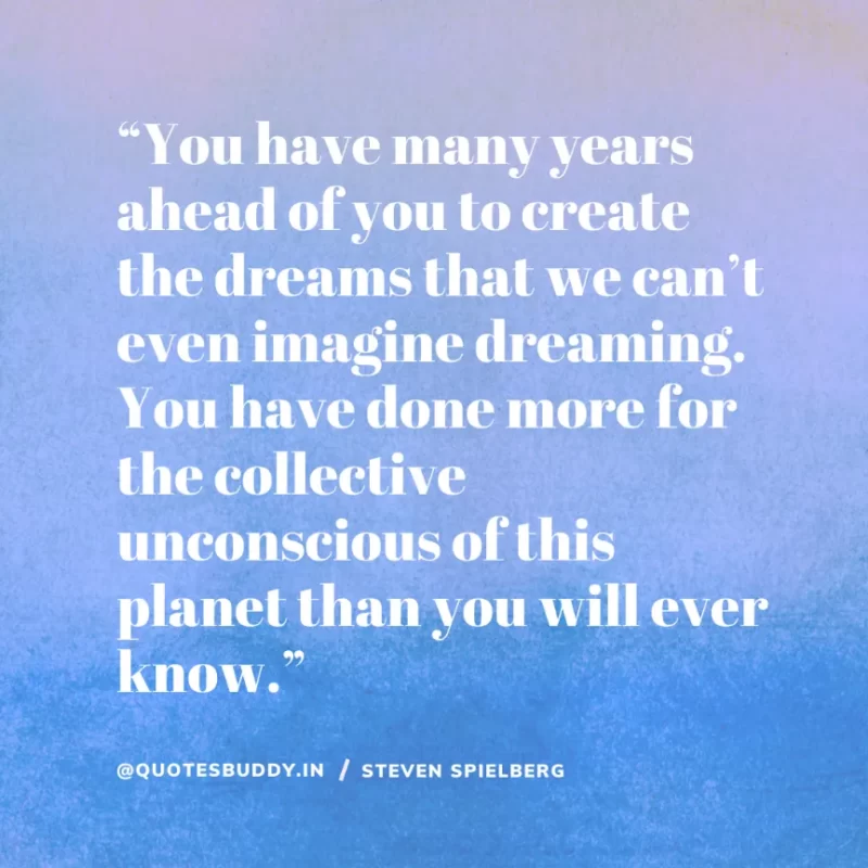 40 Best Steven Spielberg Quotes on Dream & Success 10 “You have many years ahead of you to create the dreams that we can’t even imagine dreaming. You have done more for the collective unconscious of this planet than you will ever know.” Steven Spielberg