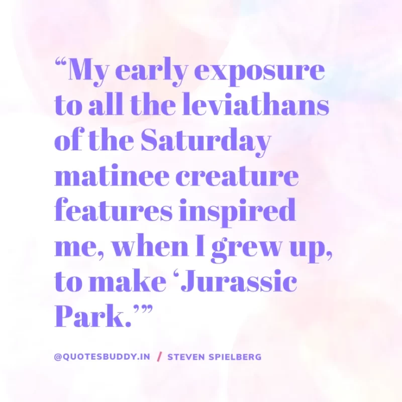 40 Best Steven Spielberg Quotes on Dream & Success 11 “My early exposure to all the leviathans of the Saturday matinee creature features inspired me, when I grew up, to make ‘Jurassic Park.’” Steven Spielberg