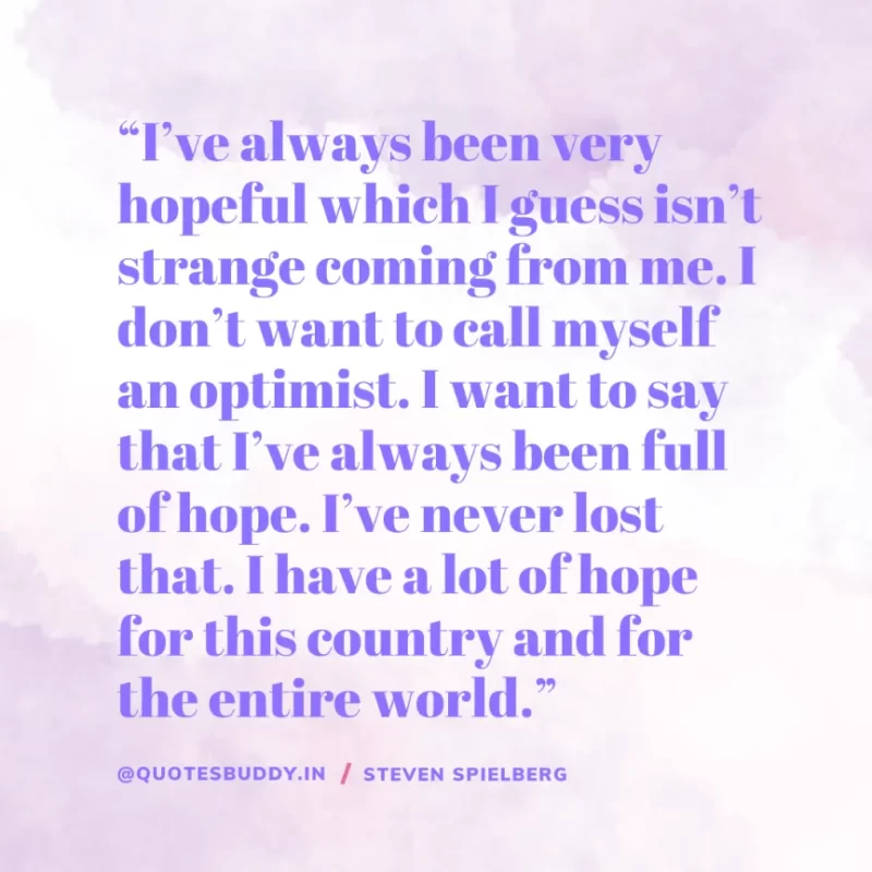 40 Best Steven Spielberg Quotes on Dream & Success 14 “I’ve always been very hopeful which I guess isn’t strange coming from me. I don’t want to call myself an optimist. I want to say that I’ve always been full of hope. I’ve never lost that. I have a lot of hope for this country and for the entire world.” – Steven Spielberg