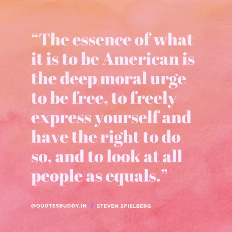 40 Best Steven Spielberg Quotes on Dream & Success 19 “The essence of what it is to be American is the deep moral urge to be free, to freely express yourself and have the right to do so, and to look at all people as equals.” Steven Spielberg