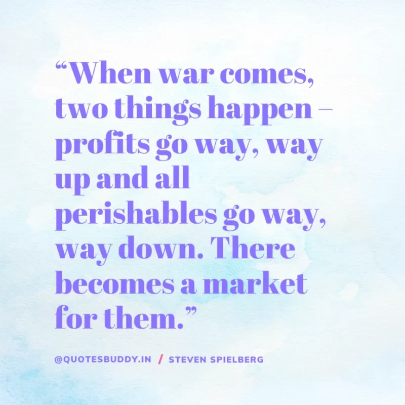 40 Best Steven Spielberg Quotes on Dream & Success 26 “When war comes, two things happen – profits go way, way up and all perishables go way, way down. There becomes a market for them.” Steven Spielberg