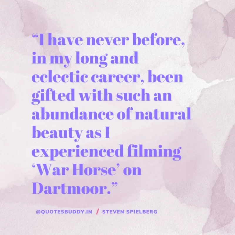 40 Best Steven Spielberg Quotes on Dream & Success 28 “I have never before, in my long and eclectic career, been gifted with such an abundance of natural beauty as I experienced filming ‘War Horse’ on Dartmoor.” Steven Spielberg