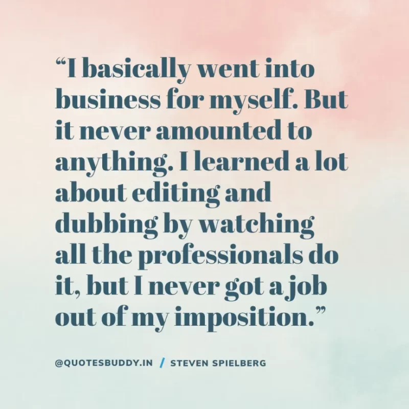 40 Best Steven Spielberg Quotes on Dream & Success 29 “I basically went into business for myself. But it never amounted to anything. I learned a lot about editing and dubbing by watching all the professionals do it, but I never got a job out of my imposition.” Steven Spielberg