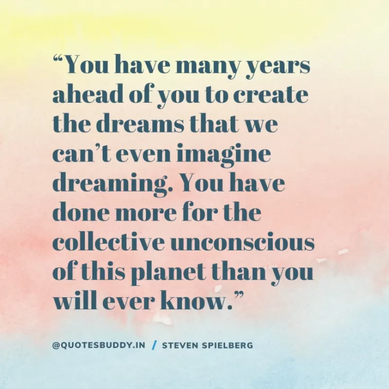 40 Best Steven Spielberg Quotes on Dream & Success 3 “You have many years ahead of you to create the dreams that we can’t even imagine dreaming. You have done more for the collective unconscious of this planet than you will ever know.” – Steven Spielberg