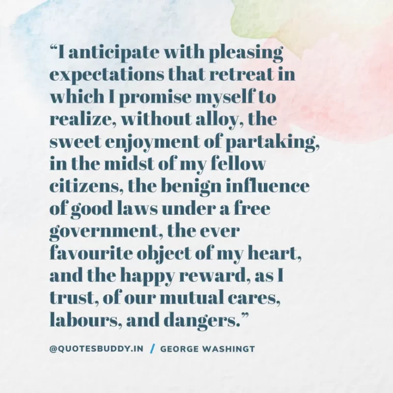 50 Best George Washington Quotes For Leadership Characteristics 11 “I anticipate with pleasing expectations that retreat in which I promise myself to realize, without alloy, the sweet enjoyment of partaking, in the midst of my fellow citizens, the benign influence of good laws under a free government, the ever favourite object of my heart, and the happy reward, as I trust, of our mutual cares, labours, and dangers.” – George Washington