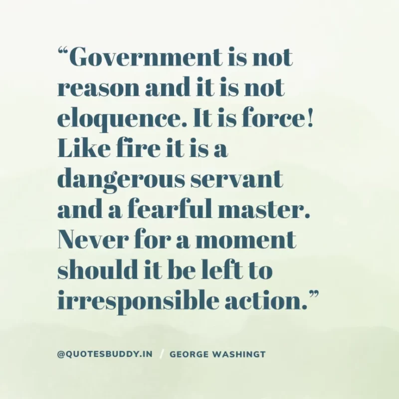50 Best George Washington Quotes For Leadership Characteristics 3 “Government is not reason and it is not eloquence. It is force! Like fire it is a dangerous servant and a fearful master. Never for a moment should it be left to irresponsible action.” – George Washington