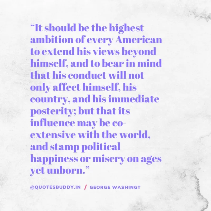 50 Best George Washington Quotes For Leadership Characteristics 4 “It should be the highest ambition of every American to extend his views beyond himself, and to bear in mind that his conduct will not only affect himself, his country, and his immediate posterity; but that its influence may be co-extensive with the world, and stamp political happiness or misery on ages yet unborn.” – George Washington