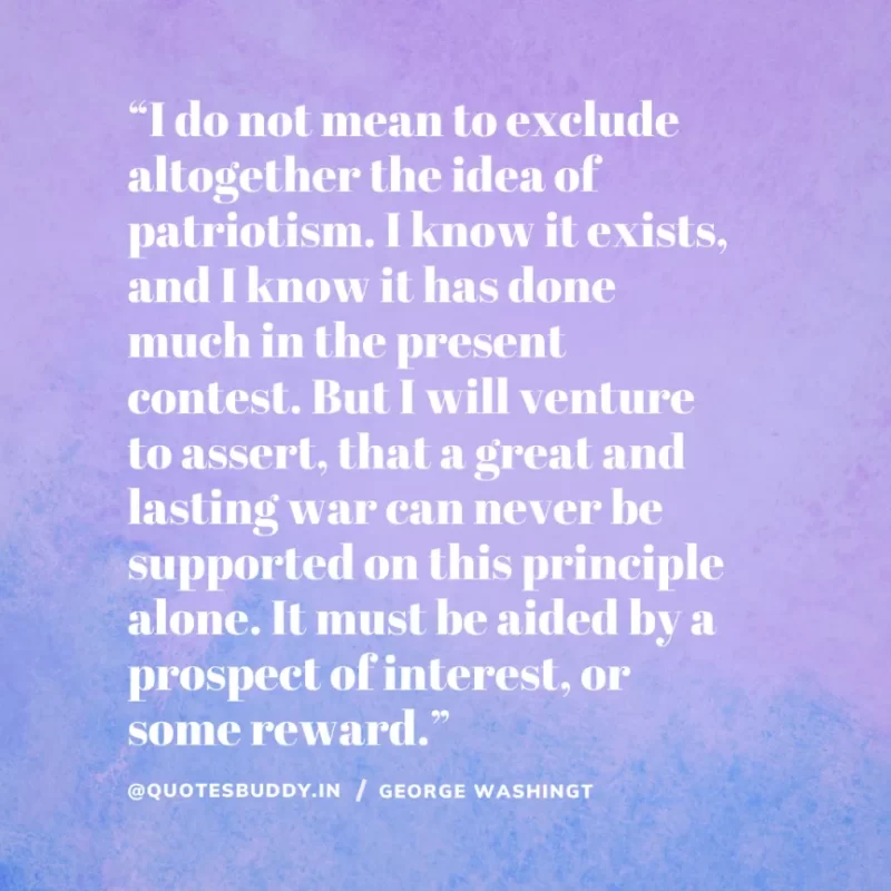 50 Best George Washington Quotes For Leadership Characteristics 6 “I do not mean to exclude altogether the idea of patriotism. I know it exists, and I know it has done much in the present contest. But I will venture to assert, that a great and lasting war can never be supported on this principle alone. It must be aided by a prospect of interest, or some reward.” – George Washington