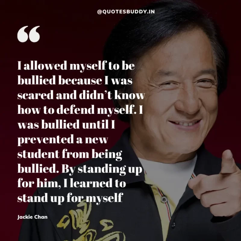 30 Best Jackie Chan Quotes on Success, Life (HARD WORK) 9 “I allowed myself to be bullied because I was scared and didn’t know how to defend myself. I was bullied until I prevented a new student from being bullied. By standing up for him, I learned to stand up for myself.” – Jackie Chan