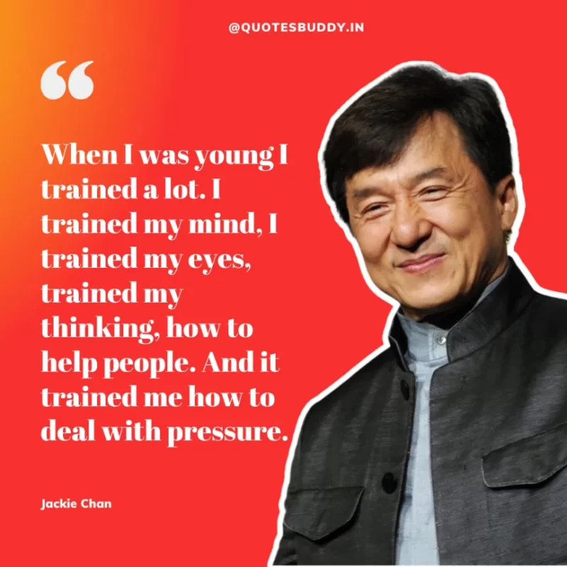 30 Best Jackie Chan Quotes on Success, Life (HARD WORK) 10 “When I was young I trained a lot. I trained my mind, I trained my eyes, trained my thinking, how to help people. And it trained me how to deal with pressure.” – Jackie