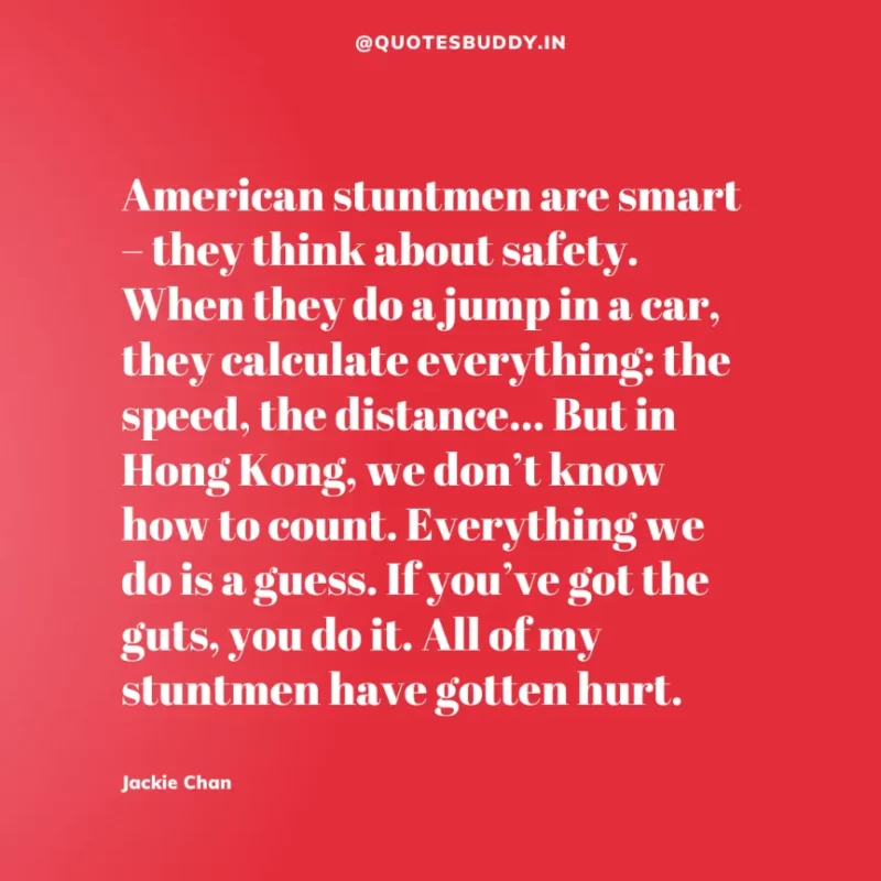 30 Best Jackie Chan Quotes on Success, Life (HARD WORK) 19 “American stuntmen are smart – they think about safety. When they do a jump in a car, they calculate everything: the speed, the distance… But in Hong Kong, we don’t know how to count. Everything we do is a guess. If you’ve got the guts, you do it. All of my stuntmen have gotten hurt.” – Jackie Chan