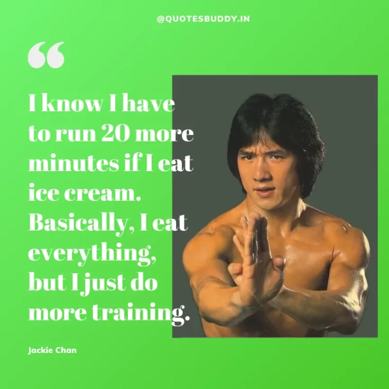 30 Best Jackie Chan Quotes on Success, Life (HARD WORK) 24 “I know I have to run 20 more minutes if I eat ice cream. Basically, I eat everything, but I just do more training.” – Jackie Chan