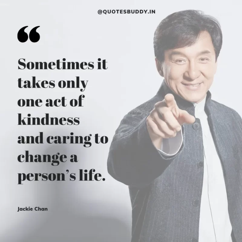 30 Best Jackie Chan Quotes on Success, Life (HARD WORK) 26 “Sometimes it takes only one act of kindness and caring to change a person’s life.” – Jackie Chan