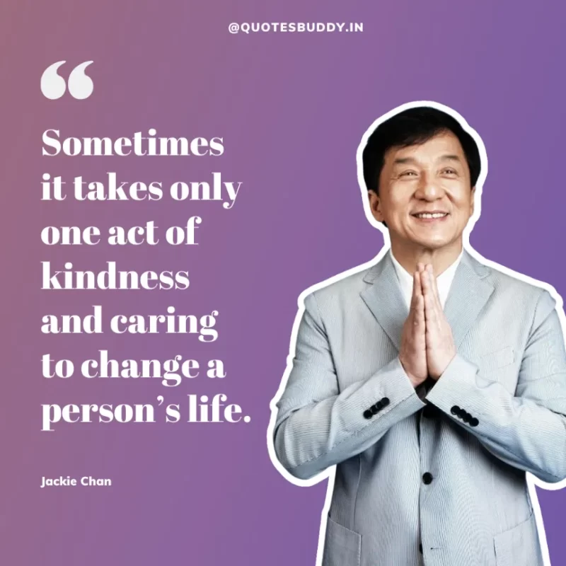 30 Best Jackie Chan Quotes on Success, Life (HARD WORK) 3 “Sometimes it takes only one act of kindness and caring to change a person’s life.” – Jackie Chan
