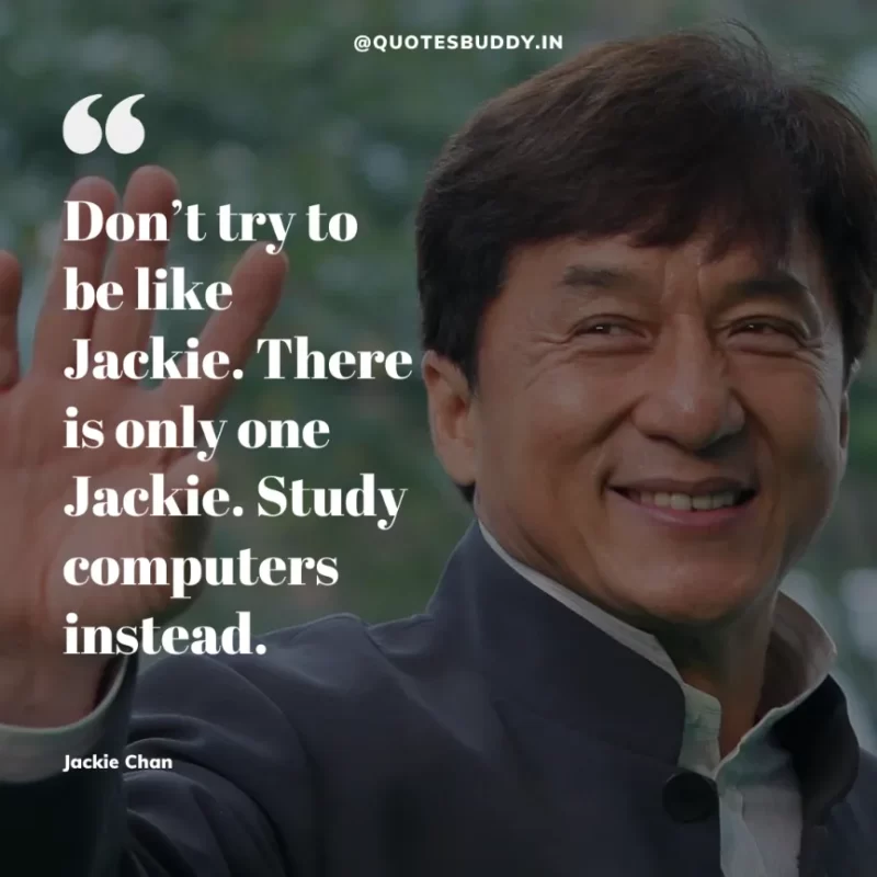 30 Best Jackie Chan Quotes on Success, Life (HARD WORK) 4 “Don’t try to be like Jackie. There is only one Jackie. Study computers instead.” – Jackie Chan
