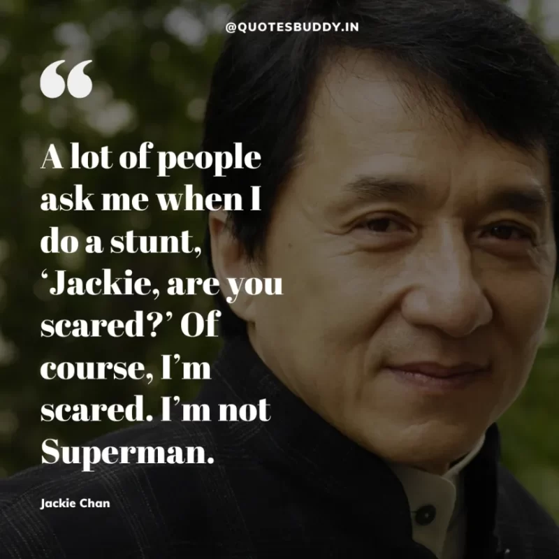 30 Best Jackie Chan Quotes on Success, Life (HARD WORK) 6 “A lot of people ask me when I do a stunt, ‘Jackie, are you scared?’ Of course, I’m scared. I’m not Superman.” – Jackie Chan