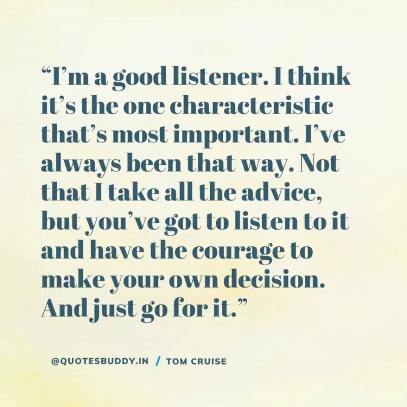 30 Best Tom Cruise Quotes on Life & Hard Work 10 “I’m a good listener. I think it’s the one characteristic that’s most important. I’ve always been that way. Not that I take all the advice, but you’ve got to listen to it and have the courage to make your own decision. And just go for it.” Tom Cruise