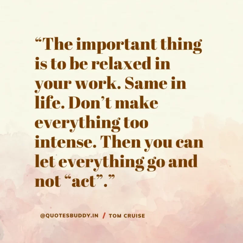30 Best Tom Cruise Quotes on Life & Hard Work 12 “The important thing is to be relaxed in your work. Same in life. Don’t make everything too intense. Then you can let everything go and not “act”. Tom Cruise