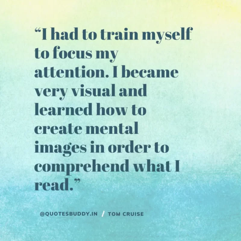 30 Best Tom Cruise Quotes on Life & Hard Work 13 “I had to train myself to focus my attention. I became very visual and learned how to create mental images in order to comprehend what I read.” Tom Cruise