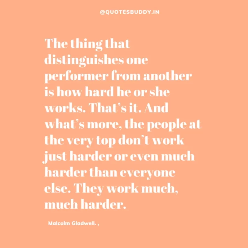 90 Best Malcolm Gladwell Quotes from “Outliers” & “David And Goliath” 27 “The thing that distinguishes one performer from another is how hard he or she works. That’s it. And what’s more, the people at the very top don’t work just harder or even much harder than everyone else. They work much, much harder.” -Malcolm Gladwell.