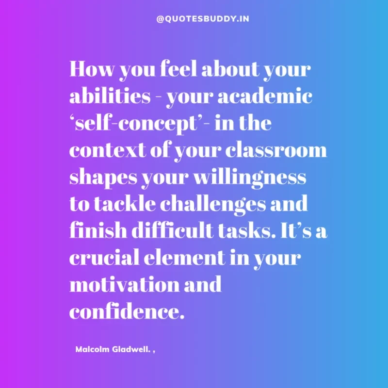 90 Best Malcolm Gladwell Quotes from “Outliers” & “David And Goliath” 29 “How you feel about your abilities - your academic ‘self-concept’- in the context of your classroom shapes your willingness to tackle challenges and finish difficult tasks. It’s a crucial element in your motivation and confidence.” -Malcolm Gladwell.