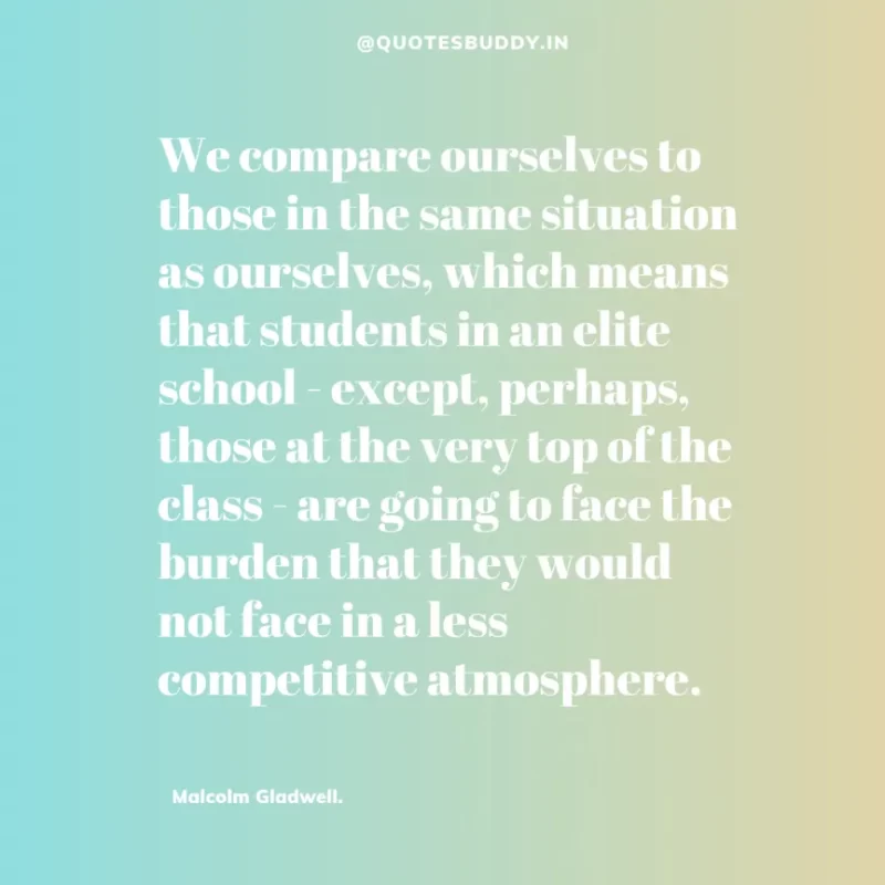 90 Best Malcolm Gladwell Quotes from “Outliers” & “David And Goliath” 33 “We compare ourselves to those in the same situation as ourselves, which means that students in an elite school - except, perhaps, those at the very top of the class - are going to face the burden that they would not face in a less competitive atmosphere.” -Malcolm Gladwell.