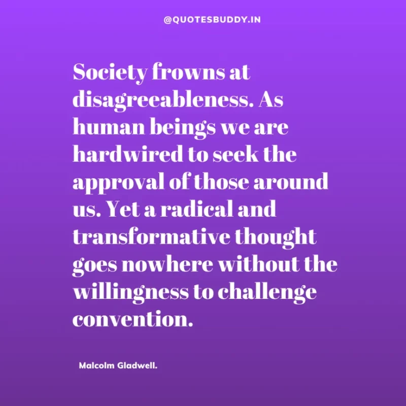 90 Best Malcolm Gladwell Quotes from “Outliers” & “David And Goliath” 34 “Society frowns at disagreeableness. As human beings we are hardwired to seek the approval of those around us. Yet a radical and transformative thought goes nowhere without the willingness to challenge convention. ” -Malcolm Gladwell.