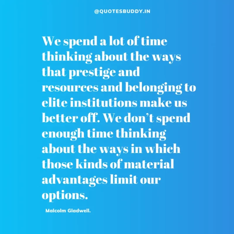 90 Best Malcolm Gladwell Quotes from “Outliers” & “David And Goliath” 35 “We spend a lot of time thinking about the ways that prestige and resources and belonging to elite institutions make us better off. We don’t spend enough time thinking about the ways in which those kinds of material advantages limit our options.” -Malcolm Gladwell.