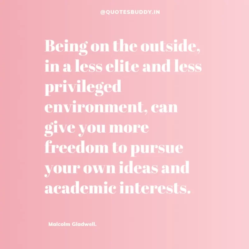 90 Best Malcolm Gladwell Quotes from “Outliers” & “David And Goliath” 36 “Being on the outside, in a less elite and less privileged environment, can give you more freedom to pursue your own ideas and academic interests.” -Malcolm Gladwell.